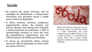 Saúde
• Na maioria dos países africanos, não há
condições de atendimento e infraestrutura
necessárias que garantem acesso à saúde
para a maioria da população.
• A África enfrenta inúmeros problemas,
especialmente sociais. No entanto, nas
últimas décadas uma doença tem impedido
o desenvolvimento do continente, a AIDS. A
contaminação começou no início dos anos
80, expandindo-se rapidamente, pois em
1990 já existiam 10 milhões de infectados.
• O acesso ao saneamento básico alcança
menos de 50% da população na maior parte
dos países africanos.
Ebola é uma doença causada por um vírus
de mesmo nome, e seu principal sintoma
é a febre hemorrágica, que causa
sangramentos em órgãos internos. O vírus
é nativo da África e é transmitido pelo
contato direto com o sangue, fluidos
corporais e tecidos de animais ou pessoas
infectadas.
 