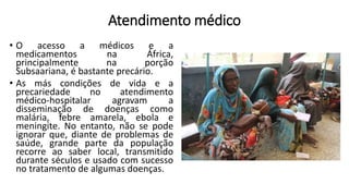 Atendimento médico
• O acesso a médicos e a
medicamentos na África,
principalmente na porção
Subsaariana, é bastante precário.
• As más condições de vida e a
precariedade no atendimento
médico-hospitalar agravam a
disseminação de doenças como
malária, febre amarela, ebola e
meningite. No entanto, não se pode
ignorar que, diante de problemas de
saúde, grande parte da população
recorre ao saber local, transmitido
durante séculos e usado com sucesso
no tratamento de algumas doenças.
 