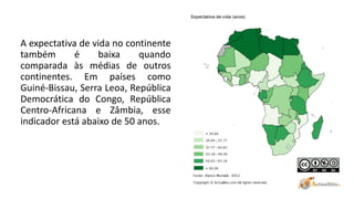 A expectativa de vida no continente
também é baixa quando
comparada às médias de outros
continentes. Em países como
Guiné-Bissau, Serra Leoa, República
Democrática do Congo, República
Centro-Africana e Zâmbia, esse
indicador está abaixo de 50 anos.
 