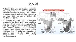 A AIDS
• A doença tem uma participação negativa
na configuração do IDH (Índice de
Desenvolvimento Humano) dos países
africanos no que diz respeito à esperança
de vida, isso porque o índice de
mortalidade é alto.
• O impacto da AIDS não se restringe
somente à perda de vidas, mas também
interfere diretamente na composição da
PEA (População Economicamente Ativa)
dos países, camada da população
composta por adultos que se encontram
inseridos no mercado de trabalho e
podem gerar renda, pois pode
comprometer um possível
desenvolvimento.
 