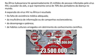 Na África Subsaariana há aproximadamente 25 milhões de pessoas infectadas pelo vírus
HIV, causador da aids, o que representa cerca de 70% dos portadores da doença no
mundo.
A expansão do vírus HIV na África é resultado
• Da falta de assistência médica adequada;
• da insuficiência de informação ou de campanhas esclarecedoras;
• do desemprego e pobreza;
• de hábitos culturais arraigados em detrimento do conhecimento científico.
 