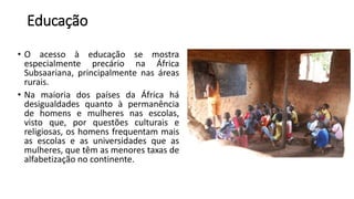 Educação
• O acesso à educação se mostra
especialmente precário na África
Subsaariana, principalmente nas áreas
rurais.
• Na maioria dos países da África há
desigualdades quanto à permanência
de homens e mulheres nas escolas,
visto que, por questões culturais e
religiosas, os homens frequentam mais
as escolas e as universidades que as
mulheres, que têm as menores taxas de
alfabetização no continente.
 