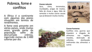 Pobreza, fome e
conflitos
A África é o continente
com algumas das piores
situações em termos de
rendimentos.
A fome está presente em
vários países, onde muitas
vezes grande parte da
população sofre de
desnutrição crônica,
ingerindo menos de 2.400
calorias por dia.
Causas naturais
Seca, clima, terremotos,
inundações, pragas de insetos,
falta de chuva e água, falta de
semente e muitas outras causas
que já deixaram muitos mortos.
Causas humanas
Conflitos civis, guerras que
impedem a chegada de
alimentos nas regiões,
invasões, destruição de
colheitas, distribuição
ineficientes dos alimentos e
outras
 
