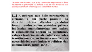 De acordo com Mucavele (2004, p.34), a continuada marginalização da África
no processo de globalização e a exclusão so-cial da vasta maioria de suas
populações constituem uma ameaça séria à estabilidade mundial.
[...] A pobreza que hoje caracteriza o
africano é em parte produto da
durante várias décadas produtos
foram usados como matérias primas
indústrias manufatureiras nos países
O colonialismo alterou as estruturas,
valores tradicionais até então existentes
transformou-os por forma a servirem as
necessidades econômicas e políticas das
dominadoras. (ibid., p.38).
 