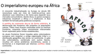 O imperialismo europeu na África
A crescente industrialização na Europa no século XIX
necessitava cada vez mais de matérias-primas para
abastecer suas indústrias e de meios para expandir seus
mercados consumidores. Diante disso, os países europeus
industriais invadiram a África e a retalharam. A Ásia
também foi tomada pelas potências europeias.
A partilha do continente deu-se de forma arbitrária. A
demarcação das fronteiras não respeitou as populações
nativas. Tribos rivais ficaram confinadas entre as mesmas
fronteiras, enquanto tribos etnicamente relacionadas
foram separadas pelos limites estabelecidos.
As atuais fronteiras foram traçadas pelos colonizadores
europeus sem respeitar a antiga organização tribal e a
distribuição geográfica das etnias no continente. A ação
dos colonizadores, combinada com outros fatores,
resultou em vários problemas econômicos, sociais e
territoriais e é responsável por diversos conflitos nesse
continente.
Imperialismo é a prática através da qual, nações poderosas procuram ampliar e manter controle ou influência sobre povos ou nações mais
pobres.
 