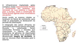 A infraestrutura implantada pelos
europeus visava exclusivamente facilitar
o escoamento dos produtos que
retiravam de suas colônias e levavam
para a Europa, como a construção de
linhas férreas ligando áreas mineradoras
aos portos.
Assim sendo, as maiores cidades se
localizam no litoral do continente, para
onde as populações se deslocaram no
período da colonização.
A integração dos países africanos no
continente permanece pouco articulada.
Durante a colonização foram
construídas ferrovias e estradas que
conectavam o interior (as áreas
produtoras de gêneros de exportação)
somente aos portos. Esse processo foi
denominado sangria do território, já
que os recursos eram drenados para o
exterior.
 