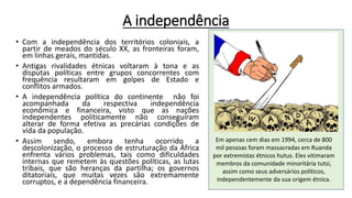 A independência
• Com a independência dos territórios coloniais, a
partir de meados do século XX, as fronteiras foram,
em linhas gerais, mantidas.
• Antigas rivalidades étnicas voltaram à tona e as
disputas políticas entre grupos concorrentes com
frequência resultaram em golpes de Estado e
conflitos armados.
• A independência política do continente não foi
acompanhada da respectiva independência
econômica e financeira, visto que as nações
independentes politicamente não conseguiram
alterar de forma efetiva as precárias condições de
vida da população.
• Assim sendo, embora tenha ocorrido a
descolonização, o processo de estruturação da África
enfrenta vários problemas, tais como dificuldades
internas que remetem às questões políticas, as lutas
tribais, que são heranças da partilha; os governos
ditatoriais, que muitas vezes são extremamente
corruptos, e a dependência financeira.
Em apenas cem dias em 1994, cerca de 800
mil pessoas foram massacradas em Ruanda
por extremistas étnicos hutus. Eles vitimaram
membros da comunidade minoritária tutsi,
assim como seus adversários políticos,
independentemente da sua origem étnica.
 
