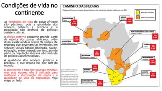 Condições de vida no
continente
As condições de vida do povo africano
são péssimas, pois a qualidade dos
serviços públicos é precária e a
população não desfruta de políticas
assistencialistas.
A dívida externa consome grande parte
da receita dos países africanos, além
disso, existe ainda o desvio de verbas, de
recursos que deveriam ser investidos em
serviços sociais básicos (moradia, saúde,
educação, entre outros); por isso, grande
parte da população africana não desfruta
de políticas assistencialistas.
A qualidade dos serviços públicos é
precária, o que resulta no pior IDH do
mundo.
O continente é rico em recursos minerais
mas esta riqueza não é utilizada para
melhorar a distribuição de renda e a
qualidade de vida da população. Veja
mapa ao lado.
 