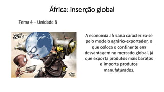 África: inserção global
Tema 4 – Unidade 8
A economia africana caracteriza-se
pelo modelo agrário-exportador, o
que coloca o continente em
desvantagem no mercado global, já
que exporta produtos mais baratos
e importa produtos
manufaturados.​
 
