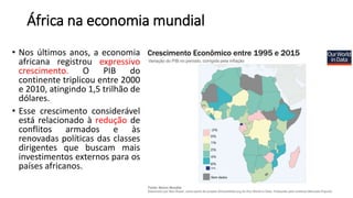 África na economia mundial
• Nos últimos anos, a economia
africana registrou expressivo
crescimento. O PIB do
continente triplicou entre 2000
e 2010, atingindo 1,5 trilhão de
dólares.
• Esse crescimento considerável
está relacionado à redução de
conflitos armados e às
renovadas políticas das classes
dirigentes que buscam mais
investimentos externos para os
países africanos.
 