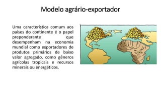 Modelo agrário-exportador
Uma característica comum aos
países do continente é o papel
preponderante que
desempenham na economia
mundial como exportadores de
produtos primários de baixo
valor agregado, como gêneros
agrícolas tropicais e recursos
minerais ou energéticos.
 