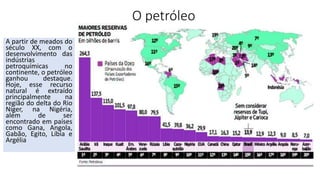 O petróleo
A partir de meados do
século XX, com o
desenvolvimento das
indústrias
petroquímicas no
continente, o petróleo
ganhou destaque.
Hoje, esse recurso
natural é extraído
principalmente na
região do delta do Rio
Níger, na Nigéria,
além de ser
encontrado em países
como Gana, Angola,
Gabão, Egito, Líbia e
Argélia
 