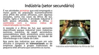 Indústria (setor secundário)
É nas atividades primárias que está empregada a
maior parte da população economicamente
ativa (PEA) dos países africanos, com algumas
exceções, como nos casos da África do Sul,
Argélia, Egito e Tunísia. A atividade industrial é
bem pouco difundida, sendo a África o
continente com o menor índice de
industrialização no mundo.
A exceção é a África do Sul, que apresenta
diversificado parque industrial (com indústrias
químicas, mecânica, de papel, aeronáutica,
automobilística, têxtil, alimentícia, entre outros
tipos), sobretudo nos arredores da cidade de
Johanesburgo e da Cidade do Cabo.
Boa parte das indústrias que atuam em solo
africano é composta de transnacionais ou de
empresas ligadas a grupos tradicionais da
pequena elite africana que concentra os lucros.
 