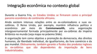 Integração econômica no contexto global
Durante a Guerra Fria, os Estados Unidos se firmaram como o principal
parceiro econômico do continente africano.
Ainda existem intensas relações entre os ex-colonizadores e suas ex-
colônias. O Reino Unido, por exemplo, mantém influência política e
econômica por meio do Commonwealth, uma organização
intergovernamental formada principalmente por ex-colônias do Império
Britânico no mundo (veja mapa no próximo Slide).
A organização tem como objetivo a promoção da democracia, dos direitos
humanos, da liberdade individual, do igualitarismo, do livre comércio e da
paz mundial. Efetivamente, também garante a fluidez dos produtos ingleses
às ex-colônias que são dependentes da importação de bens
industrializados.
 