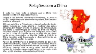 Relações com a China
É cada vez mais forte a relação que a China vem
estabelecendo com os países africanos.
Graças a seu elevado crescimento econômico, a China se
tornou a segunda maior economia do planeta, com base na
atividade industrial.
Além de petróleo, a China importa também algodão bruto,
cobre, minério de ferro, platina e madeira dos países
africanos. Em “troca”, investe em projetos de infraestrutura,
tais como a reconstrução de linhas de trem na Angola,
incluindo aquela para o porto em Benguela, usada para
escoar o cobre do Zâmbia. Novos projetos de barragens
estão sendo financiados na Zâmbia, Sudão e Etiópia. A
China também está financiando o desenvolvimento de
projetos como hospitais e escolas.
Apesar de contribuir para o desenvolvimento de países do
continente africano, a ação da China é questionada. Muitos
acusam os chineses de não transferirem tecnologia para os
africanos, usando mão de obra nativa apenas para os
postos de trabalho menos qualificados, e os cargos mais
altos sendo ocupados pelos próprios chineses.
 
