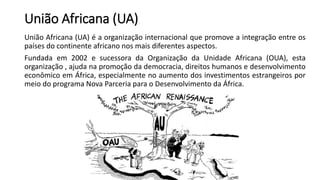 União Africana (UA)
União Africana (UA) é a organização internacional que promove a integração entre os
países do continente africano nos mais diferentes aspectos.
Fundada em 2002 e sucessora da Organização da Unidade Africana (OUA), esta
organização , ajuda na promoção da democracia, direitos humanos e desenvolvimento
econômico em África, especialmente no aumento dos investimentos estrangeiros por
meio do programa Nova Parceria para o Desenvolvimento da África.
 