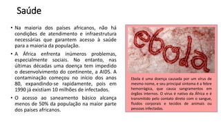 Saúde
• Na maioria dos países africanos, não há
condições de atendimento e infraestrutura
necessárias que garantem acesso à saúde
para a maioria da população.
• A África enfrenta inúmeros problemas,
especialmente sociais. No entanto, nas
últimas décadas uma doença tem impedido
o desenvolvimento do continente, a AIDS. A
contaminação começou no início dos anos
80, expandindo-se rapidamente, pois em
1990 já existiam 10 milhões de infectados.
• O acesso ao saneamento básico alcança
menos de 50% da população na maior parte
dos países africanos.
Ebola é uma doença causada por um vírus de
mesmo nome, e seu principal sintoma é a febre
hemorrágica, que causa sangramentos em
órgãos internos. O vírus é nativo da África e é
transmitido pelo contato direto com o sangue,
fluidos corporais e tecidos de animais ou
pessoas infectadas.
 