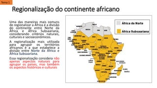 Regionalização do continente africano
Uma das maneiras mais comuns
de regionalizar a África é a divisão
do continente entre Norte da
África e África Subsaariana,
considerando critérios naturais,
culturais e socioeconômicos.
A regionalização mais utilizada
para agrupar os territórios
africanos é a que estabelece a
divisão entre Norte da África e
África Subsaariana.
Essa regionalização considera não
apenas aspectos naturais para
agrupar os países, mas também
os aspectos históricos e culturais
Tema 1
 