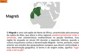 Magreb
O Magreb é uma sub-região do Norte da África, caracterizada pela presença
da cadeia do Atlas, que altera o clima regional, predominantemente árido e
semiárido, com características mediterrâneas na porção litorânea. Essa
região foi ocupada no século VIII durante a expansão islâmica, quando a
cultura muçulmana cunhou a denominação Magreb - termo, portanto, muito
anterior aos estudos dos pesquisadores europeus que deram continuidade a
essa denominação geográfica. O termo é de origem árabe, significa “lugar
onde o Sol se põe”.
Tema 1
 