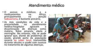 Atendimento médico
• O acesso a médicos e a
medicamentos na África,
principalmente na porção
Subsaariana, é bastante precário.
• As más condições de vida e a
precariedade no atendimento
médico-hospitalar agravam a
disseminação de doenças como
malária, febre amarela, ebola e
meningite. No entanto, não se pode
ignorar que, diante de problemas de
saúde, grande parte da população
recorre ao saber local, transmitido
durante séculos e usado com sucesso
no tratamento de algumas doenças.
 