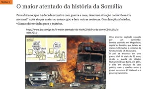 http://www.dw.com/pt-br/o-maior-atentado-da-hist%C3%B3ria-da-som%C3%A1lia/a-
40967015
Uma enorme explosão causada
por um caminhão-
bomba ocorrido em Mogadíscio,
capital da Somália, que deixou ao
menos 320 mortos e centenas de
feridos no dia 14 de outubro.
O país se encontra em uma
guerra civil há mais de 20 anos,
desde a queda do ditador
Mohammed Siad Barre, em 1991,
e está em situação de caos
político com o conflito entre o
grupo terrorista Al Shabaad e o
governo transitório.
Tema 1
 