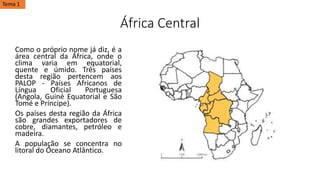 África Central
Como o próprio nome já diz, é a
área central da África, onde o
clima varia em equatorial,
quente e úmido. Três países
desta região pertencem aos
PALOP - Países Africanos de
Língua Oficial Portuguesa
(Angola, Guiné Equatorial e São
Tomé e Príncipe).
Os países desta região da África
são grandes exportadores de
cobre, diamantes, petróleo e
madeira.
A população se concentra no
litoral do Oceano Atlântico.
Tema 1
 