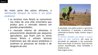 Na maior parte dos países africanos, a
distribuição desigual de terras é um grave
problema:
• os terrenos mais férteis se concentram
nas mãos de uma elite minoritária que
produz para o mercado externo em
grandes propriedades;
• o mercado interno de alimentos é
precariamente abastecido por pequenos
agricultores, que ficam com as terras
menos férteis e utilizam técnicas
tradicionais que são pouco produtivas e
aceleram os processos de erosão e de
desgaste do solo.
A população mais pobre pratica a agricultura
de subsistência. É praticada a policultura,
cultivando-se banana, feijão, inhame, sorgo e
pimenta.
As técnicas utilizadas são antigas e causam
danos ao meio ambiente, por causa da
derrubada da vegetação e das queimadas
feitas para limpar os terrenos. Essas técnicas
causam desertificação, baixa fertilidade e
erosão do solo.
Veja imagem acima.
Tema 2
 