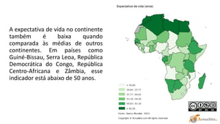 A expectativa de vida no continente
também é baixa quando
comparada às médias de outros
continentes. Em países como
Guiné-Bissau, Serra Leoa, República
Democrática do Congo, República
Centro-Africana e Zâmbia, esse
indicador está abaixo de 50 anos.
 