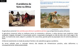 A agricultura comercial não contribui para diminuir o problema da fome que atinge diversos países africanos.
A agricultura comercial utiliza as melhores terras no continente a africano, e utiliza técnicas mais modernas, como
adubação, irrigação, drenagem e mecanização, porém, a população empregada na mão de obra não é bem paga e não
pode, na maioria das vezes, adquirir o produto. Por causa disso, grande parte da população vive em extrema pobreza e
fome.
A falta de investimento no modo de produzir familiar e de subsistência agrava o problema.
As terras voltadas para o mercado interno são dotadas de infraestrutura precária, solos deficientes e,
consequentemente, baixa produtividade.
O problema da
fome na África
Tema 2
 