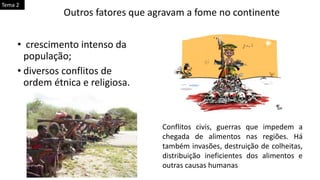 • crescimento intenso da
população;
• diversos conflitos de
ordem étnica e religiosa.
Outros fatores que agravam a fome no continente
Conflitos civis, guerras que impedem a
chegada de alimentos nas regiões. Há
também invasões, destruição de colheitas,
distribuição ineficientes dos alimentos e
outras causas humanas
Tema 2
 