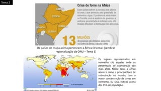 Os países do mapa acima pertencem a África Oriental. (Lembrar
regionalização da ONU – Tema 1)
Os lugares representados em
vermelho são aqueles onde os
percentuais de subnutrição são
mais altos. Nesse caso, a África
aparece como o principal foco de
subnutrição no mundo, com a
maior concentração de áreas em
vermelho, ou seja, índices acima
dos 35% de população.
Tema 2
 