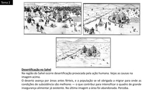 Desertificação no Sahel
Na região do Sahel ocorre desertificação provocada pela ação humana. Vejas as causas na
imagem acima.
O deserto avança por áreas antes férteis, e a população se vê obrigada a migrar para onde as
condições de subsistência são melhores — o que contribui para intensificar o quadro de grande
insegurança alimentar já existente. Na última imagem a área foi abandonada. Perceba.
Tema 2
 