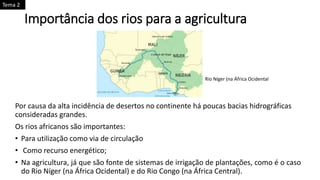 Importância dos rios para a agricultura
Por causa da alta incidência de desertos no continente há poucas bacias hidrográficas
consideradas grandes.
Os rios africanos são importantes:
• Para utilização como via de circulação
• Como recurso energético;
• Na agricultura, já que são fonte de sistemas de irrigação de plantações, como é o caso
do Rio Níger (na África Ocidental) e do Rio Congo (na África Central).
Rio Níger (na África Ocidental
Tema 2
 