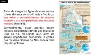 Antes de chegar ao Egito ele cruza outros
países africanos como a Etiópia e Sudão , o
que exige o estabelecimento de acordos
visando o uso compartilhado dos recursos
hídricos. (figura 9).
Eventualmente, esses acordos geram
tensões diplomáticas devido aos múltiplos
usos do rio, mostrando que, além de
grande importância econômica, a gestão
dos recursos hídricos do Nilo podem criar
disputas políticas.
Tema 2
 