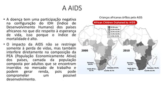 A AIDS
• A doença tem uma participação negativa
na configuração do IDH (Índice de
Desenvolvimento Humano) dos países
africanos no que diz respeito à esperança
de vida, isso porque o índice de
mortalidade é alto.
• O impacto da AIDS não se restringe
somente à perda de vidas, mas também
interfere diretamente na composição da
PEA (População Economicamente Ativa)
dos países, camada da população
composta por adultos que se encontram
inseridos no mercado de trabalho e
podem gerar renda, pois pode
comprometer um possível
desenvolvimento.
Crianças africanas órfãos pela AIDS
 