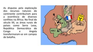 As disputas pela exploração
dos recursos naturais do
continente contribuíram para
a ocorrência de diversos
conflitos na África. No final do
século XX, as áreas rurais de
países como Serra Leoa,
República Democrática do
Congo e Angola
transformaram-se em campos
de batalha.
 