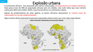 Explosão urbanaO continente africano vem passando por intensa urbanização, principalmente em cidades litorâneas.
Hoje pouco mais de 40% da população africana vive em cidades, mas tudo indica que esse número
subirá para 60% entre 2030 e 2050, o que fará da África um continente urbano.
Apesar da predominância do setor agrário, os países africanos apresentam as maiores taxas de
urbanização no mundo subdesenvolvido.
Alguns países deste continente já possuem população urbana maior que rural. Veja mapa abaixo:
Tema 3
 
