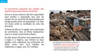 O crescimento acelerado das cidades não
significa desenvolvimento econômico.
Como as áreas urbanas não têm capacidade
para acolher a população que veio do
campo, há um aumento do desemprego que
obriga grande parte da população a se fixar
em locais onde as condições de vida são
precárias.
O Norte da África é a região mais urbanizada
do continente, mas na África Subsaariana
ocorre o maior crescimento urbano.
Os dois países africanos mais populosos são
o Egito e a Nigéria, que tinham as duas
cidades mais populosas do continente em
2013: Cairo, com 11,4 milhões de
habitantes, e Lagos, com 11,7 milhões.
Foto de Kibera (comunidade no Quênia). É
considerara a maior favela da África, com
cerca de 2,5 milhões de habitantes. Este
assentamento informal é o lar de um
quarto da população da capital Nairóbi.
Tema 3
 