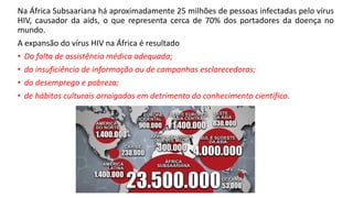 Na África Subsaariana há aproximadamente 25 milhões de pessoas infectadas pelo vírus
HIV, causador da aids, o que representa cerca de 70% dos portadores da doença no
mundo.
A expansão do vírus HIV na África é resultado
• Da falta de assistência médica adequada;
• da insuficiência de informação ou de campanhas esclarecedoras;
• do desemprego e pobreza;
• de hábitos culturais arraigados em detrimento do conhecimento científico.
 