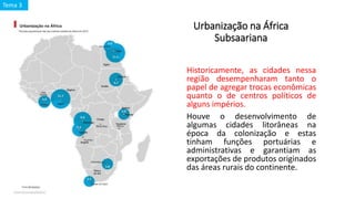 Urbanização na África
Subsaariana
Historicamente, as cidades nessa
região desempenharam tanto o
papel de agregar trocas econômicas
quanto o de centros políticos de
alguns impérios.
Houve o desenvolvimento de
algumas cidades litorâneas na
época da colonização e estas
tinham funções portuárias e
administrativas e garantiam as
exportações de produtos originados
das áreas rurais do continente.
Tema 3
 