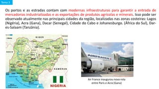 Os portos e as estradas contam com modernas infraestruturas para garantir a entrada de
mercadorias industrializadas e as exportações de produtos agrícolas e minerais. Isso pode ser
observado atualmente nas principais cidades da região, localizadas nas zonas costeiras: Lagos
(Nigéria), Acra (Gana), Dacar (Senegal), Cidade do Cabo e Johanesburgo. (África do Sul), Dar-
es-Salaam (Tanzânia).
Air France inaugurou nova rota
entre Paris e Acra (Gana)
Tema 3
 