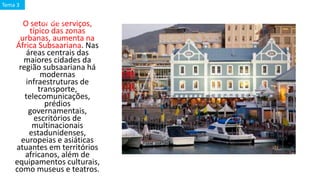 O setor de serviços,
típico das zonas
urbanas, aumenta na
África Subsaariana. Nas
áreas centrais das
maiores cidades da
região subsaariana há
modernas
infraestruturas de
transporte,
telecomunicações,
prédios
governamentais,
escritórios de
multinacionais
estadunidenses,
europeias e asiáticas
atuantes em territórios
africanos, além de
equipamentos culturais,
como museus e teatros.
Cape Town (ou Cidade
do Cabo)
Tema 3
 