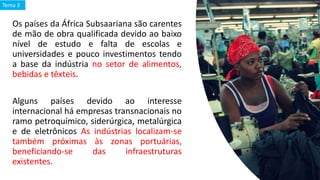Os países da África Subsaariana são carentes
de mão de obra qualificada devido ao baixo
nível de estudo e falta de escolas e
universidades e pouco investimentos tendo
a base da indústria no setor de alimentos,
bebidas e têxteis.
Alguns países devido ao interesse
internacional há empresas transnacionais no
ramo petroquímico, siderúrgica, metalúrgica
e de eletrônicos As indústrias localizam-se
também próximas às zonas portuárias,
beneficiando-se das infraestruturas
existentes.
Tema 3
 