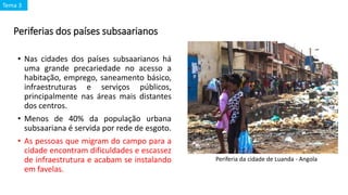 Periferias dos países subsaarianos
• Nas cidades dos países subsaarianos há
uma grande precariedade no acesso a
habitação, emprego, saneamento básico,
infraestruturas e serviços públicos,
principalmente nas áreas mais distantes
dos centros.
• Menos de 40% da população urbana
subsaariana é servida por rede de esgoto.
• As pessoas que migram do campo para a
cidade encontram dificuldades e escassez
de infraestrutura e acabam se instalando
em favelas.
Periferia da cidade de Luanda - Angola
Tema 3
 