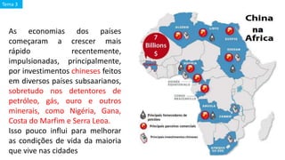 As economias dos países
começaram a crescer mais
rápido recentemente,
impulsionadas, principalmente,
por investimentos chineses feitos
em diversos países subsaarianos,
sobretudo nos detentores de
petróleo, gás, ouro e outros
minerais, como Nigéria, Gana,
Costa do Marfim e Serra Leoa.
Isso pouco influi para melhorar
as condições de vida da maioria
que vive nas cidades
Tema 3
 