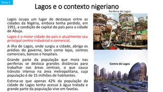 Lagos e o contexto nigeriano
Lagos ocupa um lugar de destaque entre as
cidades da Nigéria, embora tenha perdido, em
1991, a condição de capital do país para a cidade
de Abuja.
Lagos é a maior cidade do país e atualmente seu
principal centro industrial e comercial.
A ilha de Lagos, onde surgiu a cidade, abriga os
prédios do governo, bem como lojas, centros
comerciais, bancos e hospitais.
Grande parte da população que mora nas
periferias se desloca grandes distâncias para
trabalhar nas áreas centrais, o que causa
trânsito intenso na área metropolitana, cuja
população é de 15 milhões de habitantes.
Estima-se que apenas 42% da população da
cidade de Lagos tenha acesso à água tratada e
grande parte da população vive em favelas.
Periferia de Lagos
Centro de Lagos
Tema 3
 