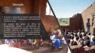 Educação
• O acesso à educação se mostra especialmente
precário na África Subsaariana, principalmente
nas áreas rurais.
• Na maioria dos países da África há
desigualdades quanto à permanência de
homens e mulheres nas escolas, visto que, por
questões culturais e religiosas, os homens
frequentam mais as escolas e as universidades
que as mulheres, que têm as menores taxas de
alfabetização no continente.
 