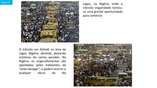 Lagos, na Nigéria, onde o
trânsito engarrafado tornou-
se uma grande oportunidade
para comércio
O trânsito em Oshodi na área de
Lagos, Nigéria, abranda, deixando
centenas de carros parados. Na
Nigéria, os engarrafamentos são
apelidados pelos habitantes de
“anda-devagar”, e podem ocorrer a
qualquer altura do dia
Tema 3
 