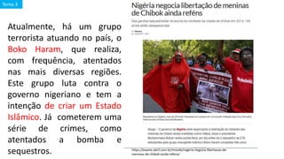 Atualmente, há um grupo
terrorista atuando no país, o
Boko Haram, que realiza,
com frequência, atentados
nas mais diversas regiões.
Este grupo luta contra o
governo nigeriano e tem a
intenção de criar um Estado
Islâmico. Já cometerem uma
série de crimes, como
atentados a bomba e
sequestros. https://exame.abril.com.br/mundo/nigeria-negocia-libertacao-de-
meninas-de-chibok-ainda-refens/
Tema 3
 