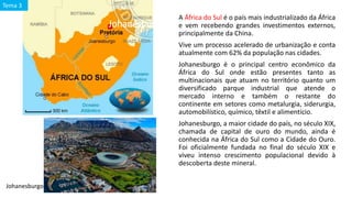 Johanesburgo e o contexto da África do Sul
A África do Sul é o país mais industrializado da África
e vem recebendo grandes investimentos externos,
principalmente da China.
Vive um processo acelerado de urbanização e conta
atualmente com 62% da população nas cidades.
Johanesburgo é o principal centro econômico da
África do Sul onde estão presentes tanto as
multinacionais que atuam no território quanto um
diversificado parque industrial que atende o
mercado interno e também o restante do
continente em setores como metalurgia, siderurgia,
automobilístico, químico, têxtil e alimentício.
Johanesburgo, a maior cidade do país, no século XIX,
chamada de capital de ouro do mundo, ainda é
conhecida na África do Sul como a Cidade do Ouro.
Foi oficialmente fundada no final do século XIX e
viveu intenso crescimento populacional devido à
descoberta deste mineral.
Tema 3
Johanesburgo
 